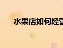 水果店如何經(jīng)營(yíng)好(水果店如何經(jīng)營(yíng)) 水果店如何經(jīng)營(yíng)好(水果店如何經(jīng)營(yíng))