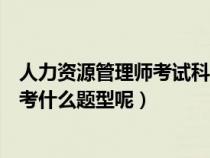 人力資源管理師考試科目題型（請問人力資源管理師考試都考什么題型呢）