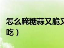 怎么腌糖蒜又脆又好吃竅門（怎樣腌糖蒜最好吃）
