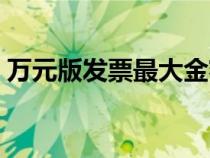 萬元版發(fā)票最大金額（萬元版發(fā)票最高限額）