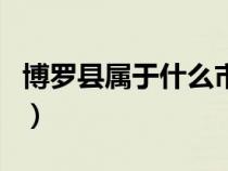 博羅縣屬于什么市什么省（博羅縣屬于什么市）