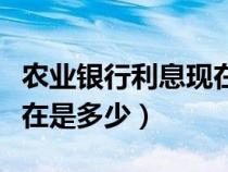 農業(yè)銀行利息現(xiàn)在是多少錢（農業(yè)銀行利息現(xiàn)在是多少）