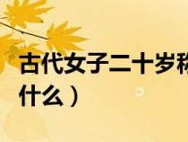 古代女子二十歲稱為什么（古代女子二十歲叫什么）