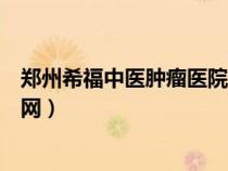 鄭州希福中醫(yī)腫瘤醫(yī)院官網掛號（鄭州希福中醫(yī)腫瘤醫(yī)院官網）