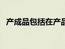 產(chǎn)成品包括在產(chǎn)品嗎(產(chǎn)成品是什么意思) 產(chǎn)成品包括在產(chǎn)品嗎(產(chǎn)成品是什么意思)