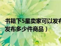書籍下5星賣家可以發(fā)布多少件商品嗎（書籍下5星賣家可以發(fā)布多少件商品）