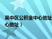 吳中區(qū)公積金中心地址電話（蘇州吳中區(qū)住房公積金管理中心地址）