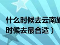 什么時(shí)候去云南旅游最便宜（去云南旅游什么時(shí)候去最合適）