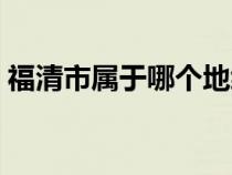 福清市屬于哪個(gè)地級(jí)市（福清市屬于哪個(gè)市）