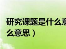 研究課題是什么意思名詞解釋?zhuān)ㄑ芯空n題是什么意思) 研究課題是什么意思名詞解釋?zhuān)ㄑ芯空n題是什么意思)