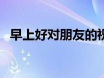 早上好對朋友的祝福語(對朋友的祝福語) 早上好對朋友的祝福語(對朋友的祝福語)