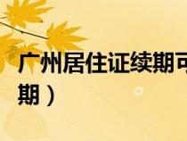 廣州居住證續(xù)期可以提前多久（廣州居住證續(xù)期）