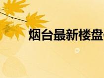煙臺(tái)最新樓盤信息（煙臺(tái)最新樓盤）