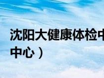 沈陽大健康體檢中心怎么樣（沈陽大健康體檢中心）