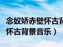 念奴嬌赤壁懷古背景音樂用哪個（念奴嬌赤壁懷古背景音樂）