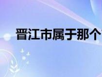 晉江市屬于那個(gè)市（晉江市屬于哪個(gè)市）