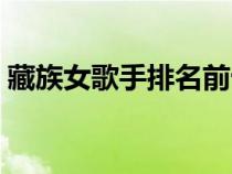 藏族女歌手排名前十名有哪些(藏族女歌手) 藏族女歌手排名前十名有哪些(藏族女歌手)