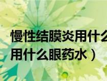 慢性結(jié)膜炎用什么眼藥水最好用（慢性結(jié)膜炎用什么眼藥水）