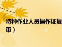 特種作業(yè)人員操作證復(fù)審幾年一次（特種作業(yè)人員操作證復(fù)審）
