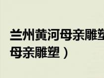 蘭州黃河母親雕塑離中山橋有多遠(yuǎn)（蘭州黃河母親雕塑）