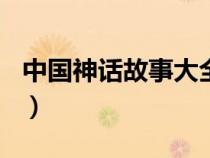 中國(guó)神話故事大全100篇（中國(guó)神話故事大全）