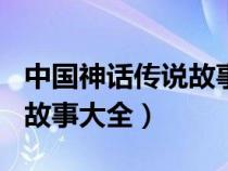 中國(guó)神話傳說(shuō)故事大全300字(中國(guó)神話傳說(shuō)故事大全) 中國(guó)神話傳說(shuō)故事大全300字(中國(guó)神話傳說(shuō)故事大全)