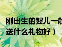 剛出生的嬰兒一般送什么禮物（剛出生的嬰兒送什么禮物好）