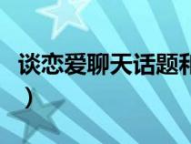 談戀愛(ài)聊天話(huà)題和技巧(談戀愛(ài)沒(méi)話(huà)題怎么辦) 談戀愛(ài)聊天話(huà)題和技巧(談戀愛(ài)沒(méi)話(huà)題怎么辦)
