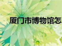 廈門市博物館怎么預(yù)約（廈門市博物館）