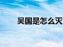 吳國是怎么滅亡的（孫權(quán)怎么死的）