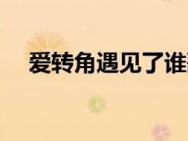 愛(ài)轉(zhuǎn)角遇見(jiàn)了誰(shuí)歌曲(愛(ài)轉(zhuǎn)角遇見(jiàn)了誰(shuí)) 愛(ài)轉(zhuǎn)角遇見(jiàn)了誰(shuí)歌曲(愛(ài)轉(zhuǎn)角遇見(jiàn)了誰(shuí))