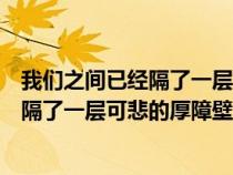 我們之間已經(jīng)隔了一層可悲的厚障壁的意思（我們之間已經(jīng)隔了一層可悲的厚障壁）