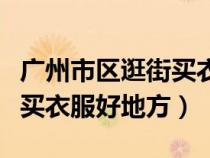 廣州市區(qū)逛街買衣服適合去哪里（求廣州逛街買衣服好地方）