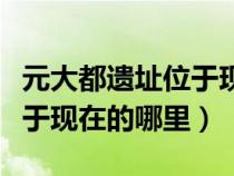 元大都遺址位于現(xiàn)在哪里內(nèi)蒙（元大都遺址位于現(xiàn)在的哪里）