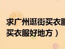 求廣州逛街買衣服好地方有哪些(求廣州逛街買衣服好地方) 求廣州逛街買衣服好地方有哪些(求廣州逛街買衣服好地方)