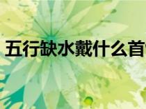 五行缺水戴什么首飾最旺（五行缺水怎么補）