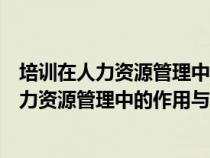 培訓(xùn)在人力資源管理中的地位和作用（試論述員工培訓(xùn)在人力資源管理中的作用與地位）