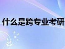 什么是跨專業(yè)考研究生（什么是跨專業(yè)考研）