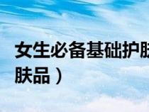 女生必備基礎(chǔ)護膚品有哪些（女生必備基礎(chǔ)護膚品）
