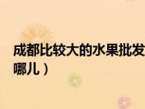 成都比較大的水果批發(fā)市場（成都市大型的水果批發(fā)市場在哪兒）