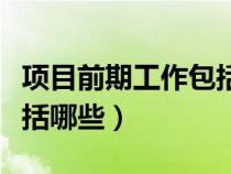 項(xiàng)目前期工作包括哪些工作（項(xiàng)目前期工作包括哪些）
