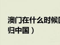 澳門在什么時候回歸祖國?（澳門什么時候回歸中國）