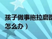 孩子做事拖拉磨蹭的對應(yīng)方法(孩子做事拖拉怎么辦) 孩子做事拖拉磨蹭的對應(yīng)方法(孩子做事拖拉怎么辦)
