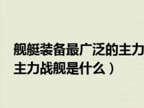 艦艇裝備最廣泛的主力戰(zhàn)艦是什么型號（艦艇裝備最廣泛的主力戰(zhàn)艦是什么）