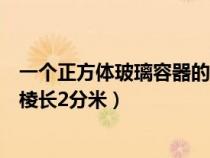 一個正方體玻璃容器的棱長為二分米(一個正方體玻璃容器棱長2分米) 一個正方體玻璃容器的棱長為二分米(一個正方體玻璃容器棱長2分米)