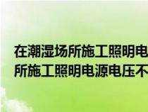 在潮濕場(chǎng)所施工照明電源電壓不應(yīng)大于多少服務(wù)（在潮濕場(chǎng)所施工照明電源電壓不應(yīng)大于）