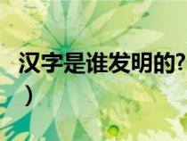 漢字是誰發(fā)明的?什么時(shí)候?（漢字是誰發(fā)明的）