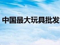 中國(guó)最大玩具批發(fā)基地(兒童玩具批發(fā)市場(chǎng)) 中國(guó)最大玩具批發(fā)基地(兒童玩具批發(fā)市場(chǎng))