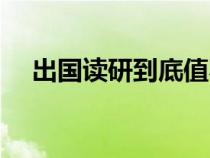 出國讀研到底值不值（出國讀研的利弊）