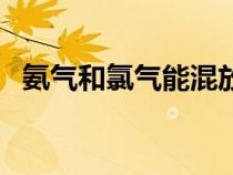 氨氣和氯氣能混放在一起嗎(氨氣和氯氣) 氨氣和氯氣能混放在一起嗎(氨氣和氯氣)